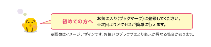 初めての方へ　お気に入り（ブックマーク）に登録してください。※次回よりアクセスが簡単に行えます。　※画像はイメージデザインです。お使いのブラウザにより表示が異なる場合があります。